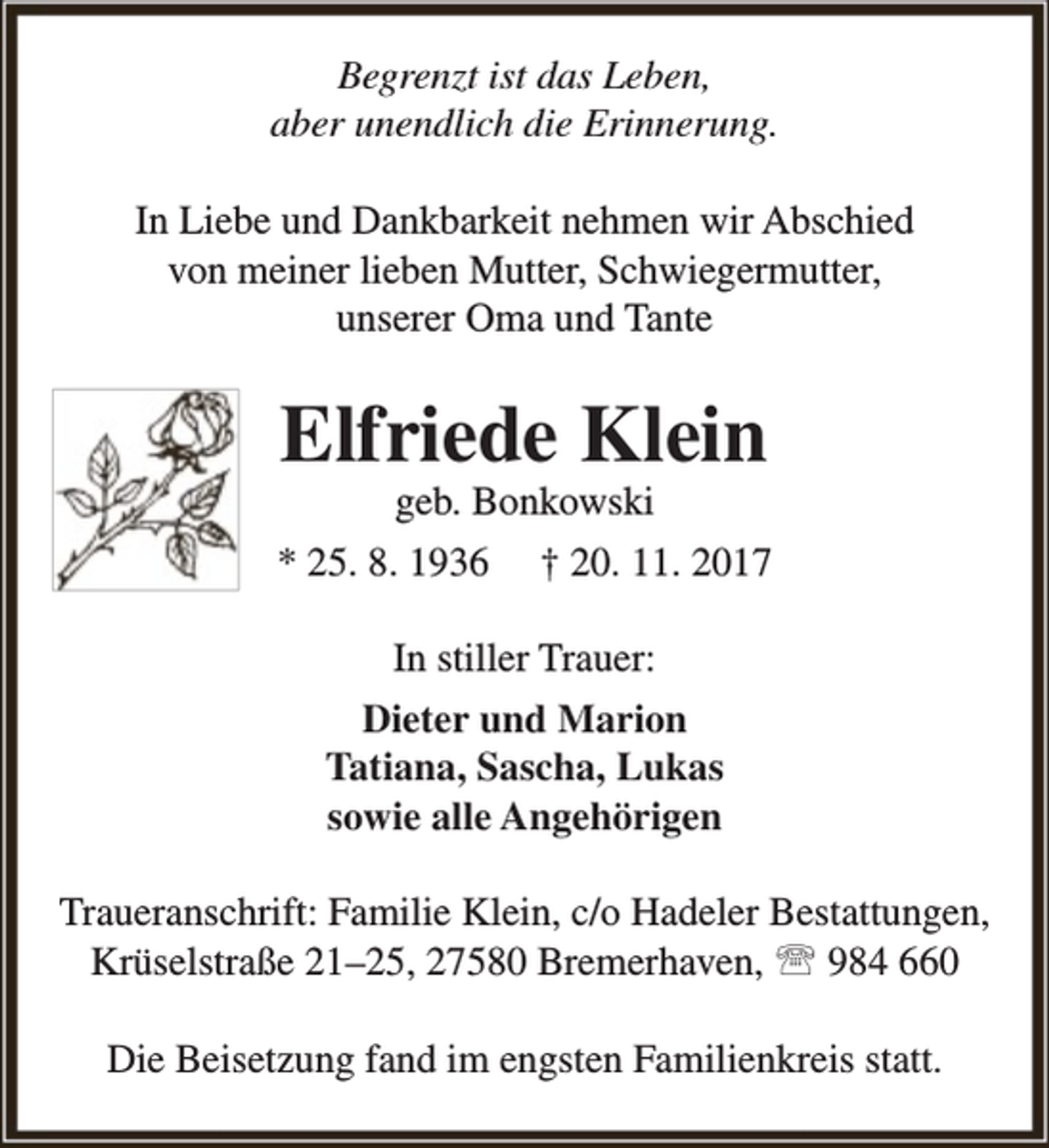<p>Begrenzt ist das Leben,<br />aber unendlich die Erinnerung.<br />In Liebe und Dankbarkeit nehmen wir Abschied<br />von meiner lieben Mutter, Schwiegermutter,<br />unserer Oma und Tante</p><p>Elfriede Klein</p><p>geb. Bonkowski<br />* 25. 8. 1936 † 20. 11. 2017<br />In stiller Trauer:<br />Dieter und Marion<br />Tatiana, Sascha, Lukas<br />sowie alle Angehörigen<br />Traueranschrift: Familie Klein, c/o Hadeler Bestattungen,<br />Krüselstraße 21–25, 27580 Bremerhaven,  984 660<br />Die Beisetzung fand im engsten Familienkreis statt.</p>