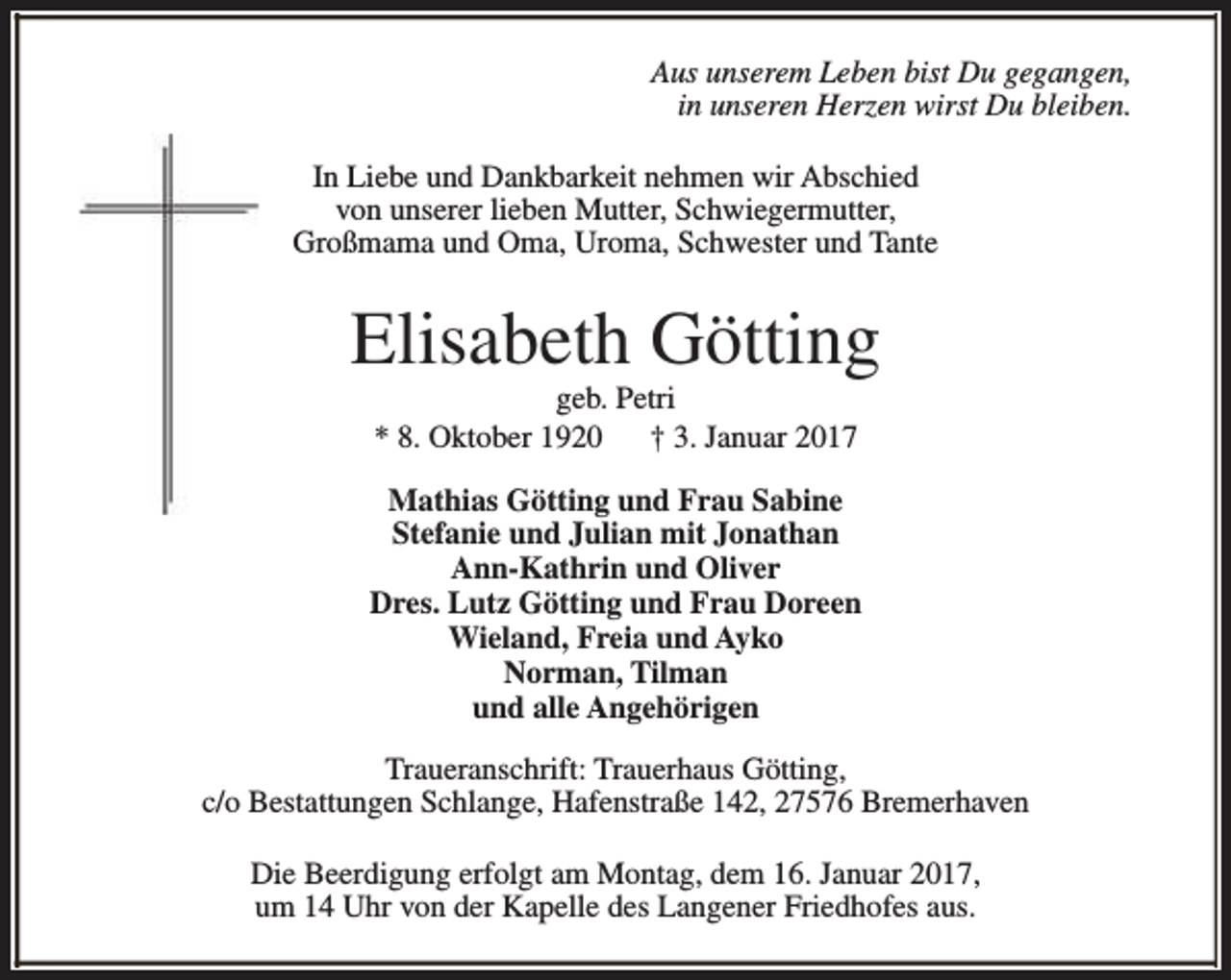<p>Aus unserem Leben bist Du gegangen,<br />in unseren Herzen wirst Du bleiben.<br />In Liebe und Dankbarkeit nehmen wir Abschied<br />von unserer lieben Mutter, Schwiegermutter,<br />Großmama und Oma, Uroma, Schwester und Tante</p><p>Elisabeth Götting<br />geb. Petri<br />* 8. Oktober 1920<br />† 3. Januar 2017</p><p>Mathias Götting und Frau Sabine<br />Stefanie und Julian mit Jonathan<br />Ann-Kathrin und Oliver<br />Dres. Lutz Götting und Frau Doreen<br />Wieland, Freia und Ayko<br />Norman, Tilman<br />und alle Angehörigen<br />Traueranschrift: Trauerhaus Götting,<br />c/o Bestattungen Schlange, Hafenstraße 142, 27576 Bremerhaven<br />Die Beerdigung erfolgt am Montag, dem 16. Januar 2017,<br />um 14 Uhr von der Kapelle des Langener Friedhofes aus.</p>