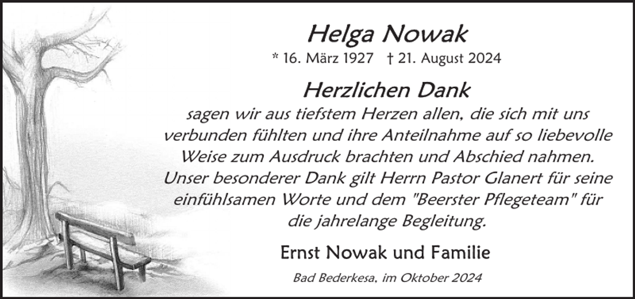 <p>* 16. März 1927 † 21. August 2024</p>
<p>sagen wir aus tiefstem Herzen allen, die sich mit uns<br />verbunden fühlten und ihre Anteilnahme auf so liebevolle<br />Weise zum Ausdruck brachten und Abschied nahmen.<br />Unser besonderer Dank gilt Herrn Pastor Glanert für seine<br />einfühlsamen Worte und dem "Beerster Pflegeteam" für<br />die jahrelange Begleitung.<br />Bad Bederkesa, im Oktober 2024</p>