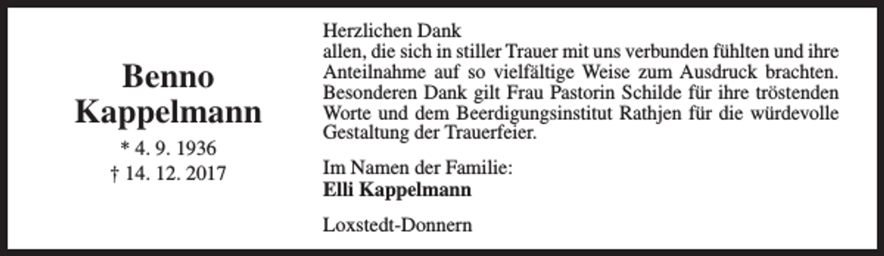<p>Benno<br />Kappelmann<br />* 4. 9. 1936<br />† 14. 12. 2017</p><p>Herzlichen Dank<br />allen, die sich in stiller Trauer mit uns verbunden fühlten und ihre<br />Anteilnahme auf so vielfältige Weise zum Ausdruck brachten.<br />Besonderen Dank gilt Frau Pastorin Schilde für ihre tröstenden<br />Worte und dem Beerdigungsinstitut Rathjen für die würdevolle<br />Gestaltung der Trauerfeier.<br />Im Namen der Familie:<br />Elli Kappelmann<br />Loxstedt-Donnern</p>