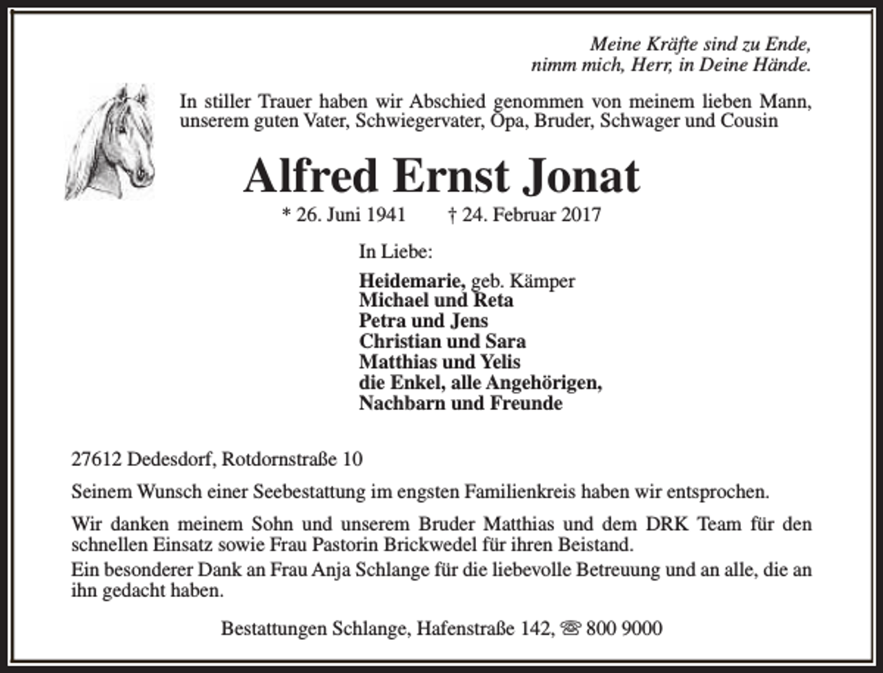 <p>Meine Kräfte sind zu Ende,<br />nimm mich, Herr, in Deine Hände.<br />In stiller Trauer haben wir Abschied genommen von meinem lieben Mann,<br />unserem guten Vater, Schwiegervater, Opa, Bruder, Schwager und Cousin</p><p>Alfred Ernst Jonat<br />* 26. Juni 1941</p><p>† 24. Februar 2017</p><p>In Liebe:<br />Heidemarie, geb. Kämper<br />Michael und Reta<br />Petra und Jens<br />Christian und Sara<br />Matthias und Yelis<br />die Enkel, alle Angehörigen,<br />Nachbarn und Freunde<br />27612 Dedesdorf, Rotdornstraße 10<br />Seinem Wunsch einer Seebestattung im engsten Familienkreis haben wir entsprochen.<br />Wir danken meinem Sohn und unserem Bruder Matthias und dem DRK Team für den<br />schnellen Einsatz sowie Frau Pastorin Brickwedel für ihren Beistand.<br />Ein besonderer Dank an Frau Anja Schlange für die liebevolle Betreuung und an alle, die an<br />ihn gedacht haben.<br />Bestattungen Schlange, Hafenstraße 142, s 800 9000</p>
