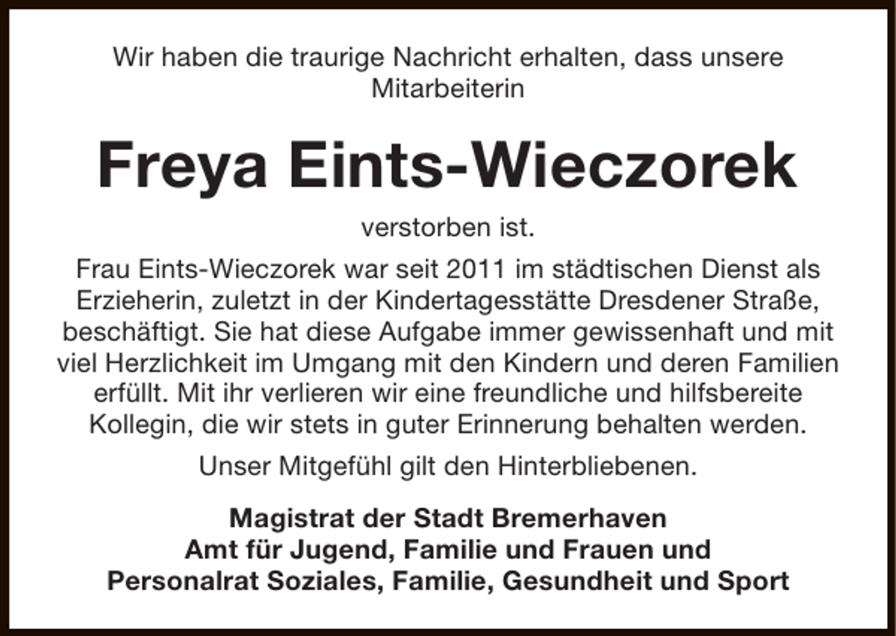 <p>Wir haben die traurige Nachricht erhalten, dass unsere<br />Mitarbeiterin</p><p>Freya Eints-Wieczorek<br />verstorben ist.<br />Frau Eints-Wieczorek war seit 2011 im städtischen Dienst als<br />Erzieherin, zuletzt in der Kindertagesstätte Dresdener Straße,<br />beschäftigt. Sie hat diese Aufgabe immer gewissenhaft und mit<br />viel Herzlichkeit im Umgang mit den Kindern und deren Familien<br />erfüllt. Mit ihr verlieren wir eine freundliche und hilfsbereite<br />Kollegin, die wir stets in guter Erinnerung behalten werden.<br />Unser Mitgefühl gilt den Hinterbliebenen.<br />Magistrat der Stadt Bremerhaven<br />Amt für Jugend, Familie und Frauen und<br />Personalrat Soziales, Familie, Gesundheit und Sport</p>