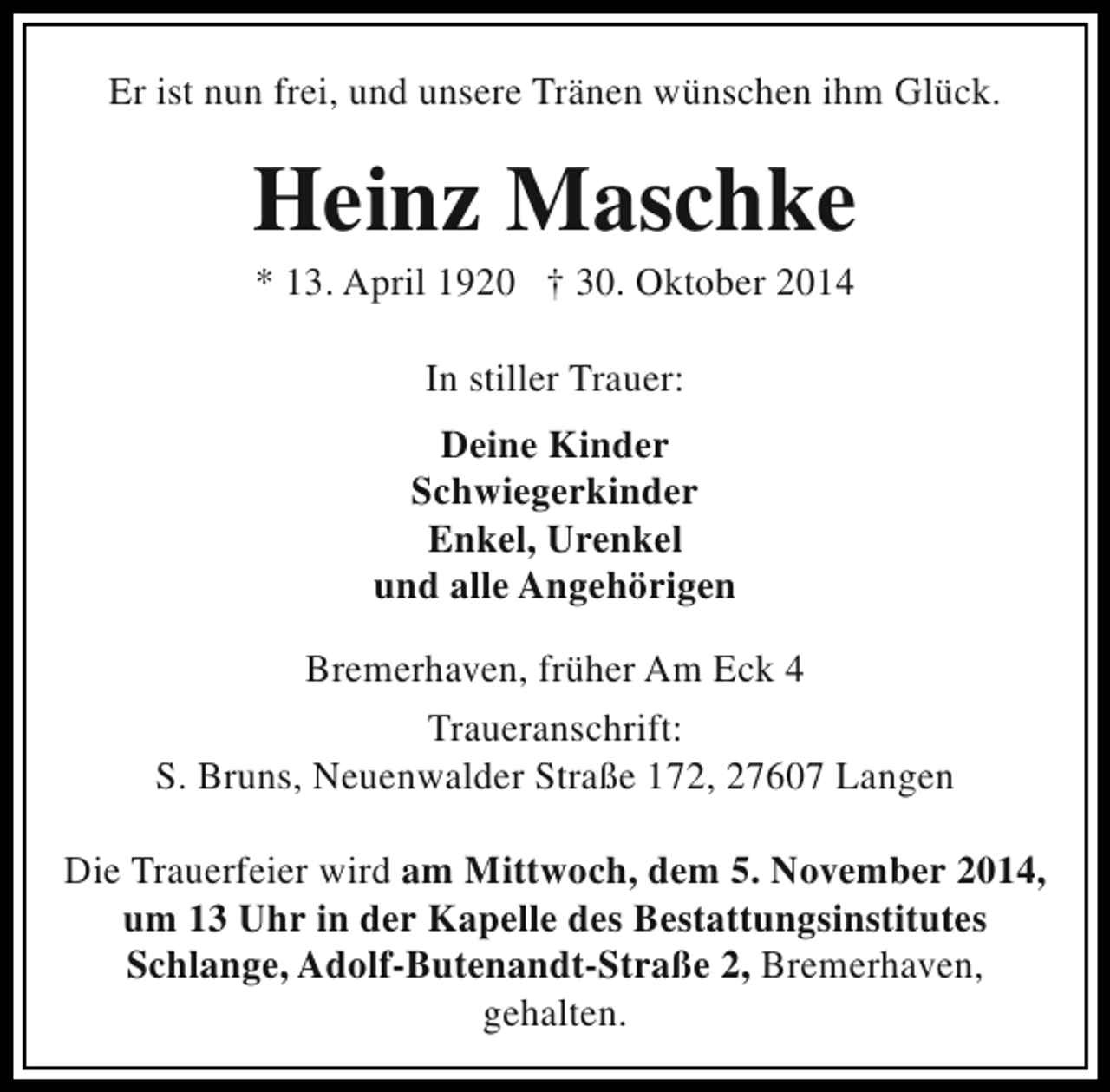 <p>Er ist nun frei, und unsere Tränen wünschen ihm Glück.</p><p>Heinz Maschke<br />* 13. April 1920 † 30. Oktober 2014<br />In stiller Trauer:<br />Deine Kinder<br />Schwiegerkinder<br />Enkel, Urenkel<br />und alle Angehörigen<br />Bremerhaven, früher Am Eck 4<br />Traueranschrift:<br />S. Bruns, Neuenwalder Straße 172, 27607 Langen<br />Die Trauerfeier wird am Mittwoch, dem 5. November 2014,<br />um 13 Uhr in der Kapelle des Bestattungsinstitutes<br />Schlange, Adolf-Butenandt-Straße 2, Bremerhaven,<br />gehalten.</p>
