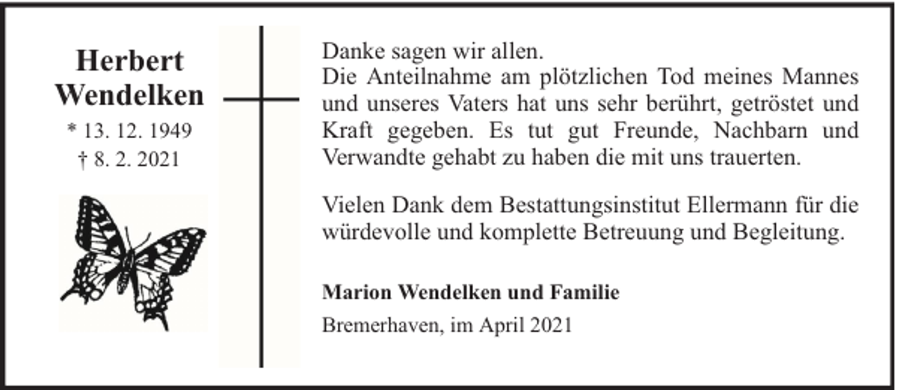 <p>Herbert<br />Wendelken<br />* 13. 12. 1949<br />† 8. 2. 2021</p><p>Danke sagen wir allen.<br />Die Anteilnahme am plötzlichen Tod meines Mannes<br />und unseres Vaters hat uns sehr berührt, getröstet und<br />Kraft gegeben. Es tut gut Freunde, Nachbarn und<br />Verwandte gehabt zu haben die mit uns trauerten.<br />Vielen Dank dem Bestattungsinstitut Ellermann für die<br />würdevolle und komplette Betreuung und Begleitung.<br />Marion Wendelken und Familie<br />Bremerhaven, im April 2021</p>