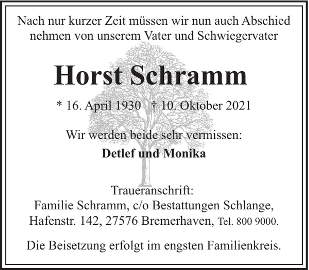 <p>Nach nur kurzer Zeit müssen wir nun auch Abschied<br />nehmen von unserem Vater und Schwiegervater</p><p>Horst Schramm<br />* 16. April 1930 † 10. Oktober 2021<br />Wir werden beide sehr vermissen:<br />Detlef und Monika<br />Traueranschrift:<br />Familie Schramm, c/o Bestattungen Schlange,<br />Hafenstr. 142, 27576 Bremerhaven, Tel. 800 9000.<br />Die Beisetzung erfolgt im engsten Familienkreis.</p>