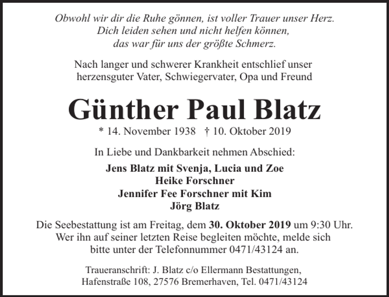 <p>Obwohl wir dir die Ruhe gönnen, ist voller Trauer unser Herz.<br />Dich leiden sehen und nicht helfen können,<br />das war für uns der größte Schmerz.<br />Nach langer und schwerer Krankheit entschlief unser<br />herzensguter Vater, Schwiegervater, Opa und Freund</p><p>Günther Paul Blatz<br />* 14. November 1938 † 10. Oktober 2019</p><p>In Liebe und Dankbarkeit nehmen Abschied:<br />Jens Blatz mit Svenja, Lucia und Zoe<br />Heike Forschner<br />Jennifer Fee Forschner mit Kim<br />Jörg Blatz<br />Die Seebestattung ist am Freitag, dem 30. Oktober 2019 um 9:30 Uhr.<br />Wer ihn auf seiner letzten Reise begleiten möchte, melde sich<br />bitte unter der Telefonnummer 0471/43124 an.<br />Traueranschrift: J. Blatz c/o Ellermann Bestattungen,<br />Hafenstraße 108, 27576 Bremerhaven, Tel. 0471/43124</p>