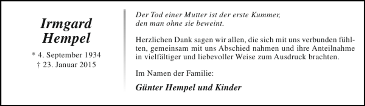 <p>Irmgard<br />Hempel<br />* 4. September 1934<br />† 23. Januar 2015</p><p>Der Tod einer Mutter ist der erste Kummer,<br />den man ohne sie beweint.<br />Herzlichen Dank sagen wir allen, die sich mit uns verbunden fühlten, gemeinsam mit uns Abschied nahmen und ihre Anteilnahme<br />in vielfältiger und liebevoller Weise zum Ausdruck brachten.<br />Im Namen der Familie:</p><p>Günter Hempel und Kinder</p>