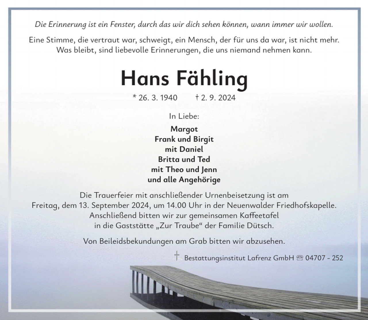 <p>Die Erinnerung ist ein Fenster, durch das wir dich sehen können, wann immer wir wollen.<br />Eine Stimme, die vertraut war, schweigt, ein Mensch, der für uns da war, ist nicht mehr.<br />Was bleibt, sind liebevolle Erinnerungen, die uns niemand nehmen kann.</p><p>Hans Fähling<br />* 26. 3. 1940 † 2. 9. 2024<br />In Liebe:<br />Margot<br />Frank und Birgit<br />mit Daniel<br />Britta und Ted<br />mit Theo und Jenn<br />und alle Angehörige<br />Die Trauerfeier mit anschließender Urnenbeisetzung ist am<br />Freitag, dem 13. September 2024, um 14.00 Uhr in der Neuenwalder Friedhofskapelle.<br />Anschließend bitten wir zur gemeinsamen Kaffeetafel<br />in die Gaststätte „Zur Traube“ der Familie Dütsch.<br />Von Beileidsbekundungen am Grab bitten wir abzusehen.<br />Bestattungsinstitut Lafrenz GmbH 04707 - 252</p>