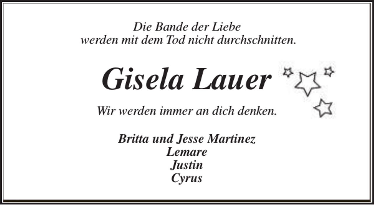 <p>Die Bande der Liebe<br />werden mit dem Tod nicht durchschnitten.</p><p>Gisela Lauer<br />Wir werden immer an dich denken.<br />Britta und Jesse Martinez<br />Lemare<br />Justin<br />Cyrus</p>