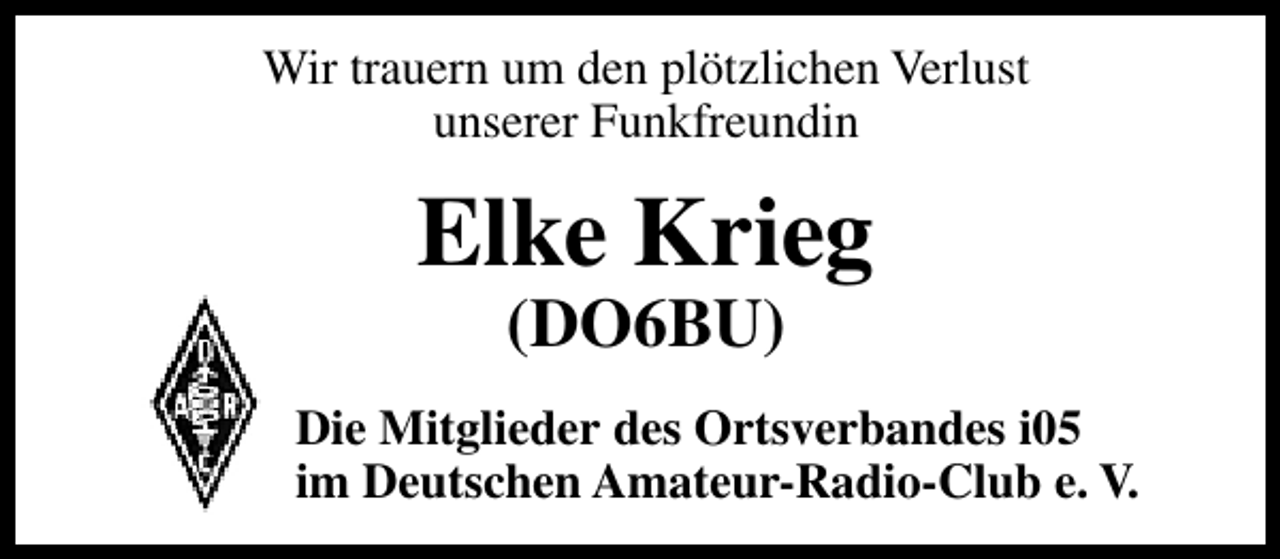 <p>Wir trauern um den plötzlichen Verlust<br />unserer Funkfreundin</p>
<p>Elke Krieg<br />(DO6BU)</p>
<p>Die Mitglieder des Ortsverbandes i05<br />im Deutschen Amateur-Radio-Club e. V.</p>