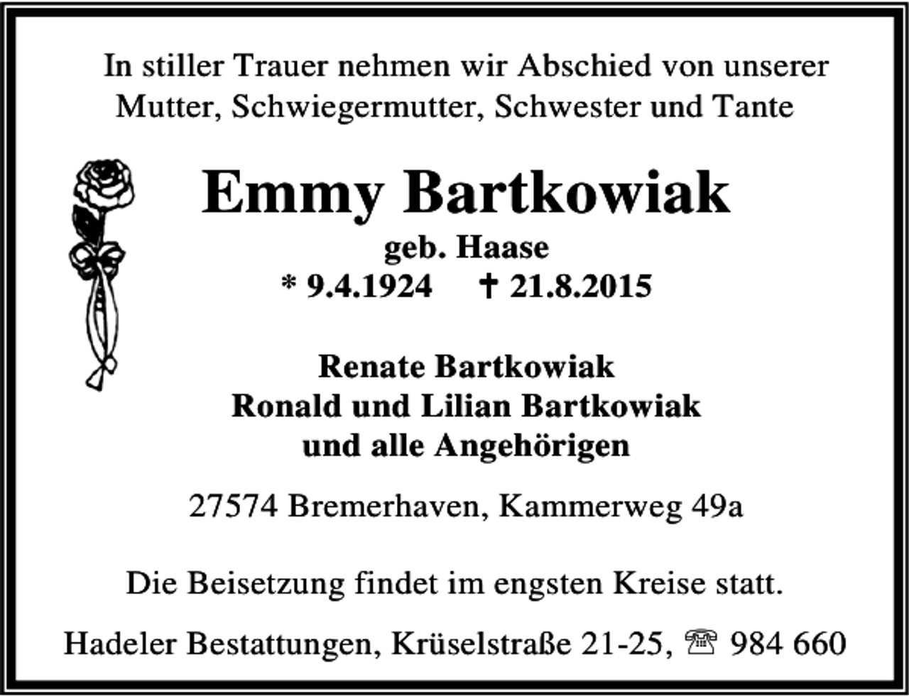 <p>In stiller Trauer nehmen wir Abschied von unserer<br />Mutter, Schwiegermutter, Schwester und Tante</p><p>Emmy Bartkowiak<br />geb. Haase<br />* 9.4.1924 B 21.8.2015</p><p>Renate Bartkowiak<br />Ronald und Lilian Bartkowiak<br />und alle Angehörigen<br />27574 Bremerhaven, Kammerweg 49a<br />Die Beisetzung findet im engsten Kreise statt.<br />Hadeler Bestattungen, Krüselstraße 21-25, ℡ 984 660</p>