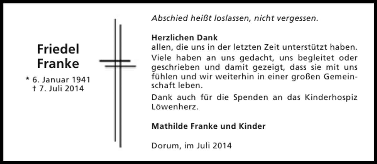 <p>Abschied heißt loslassen, nicht vergessen.</p><p>Friedel<br />Franke<br />* 6. Januar 1941<br />† 7. Juli 2014</p><p>Herzlichen Dank<br />allen, die uns in der letzten Zeit unterstützt haben.<br />Viele haben an uns gedacht, uns begleitet oder<br />geschrieben und damit gezeigt, dass sie mit uns<br />fühlen und wir weiterhin in einer großen Gemeinschaft leben.<br />Dank auch für die Spenden an das Kinderhospiz<br />Löwenherz.<br />Mathilde Franke und Kinder<br />Dorum, im Juli 2014</p>