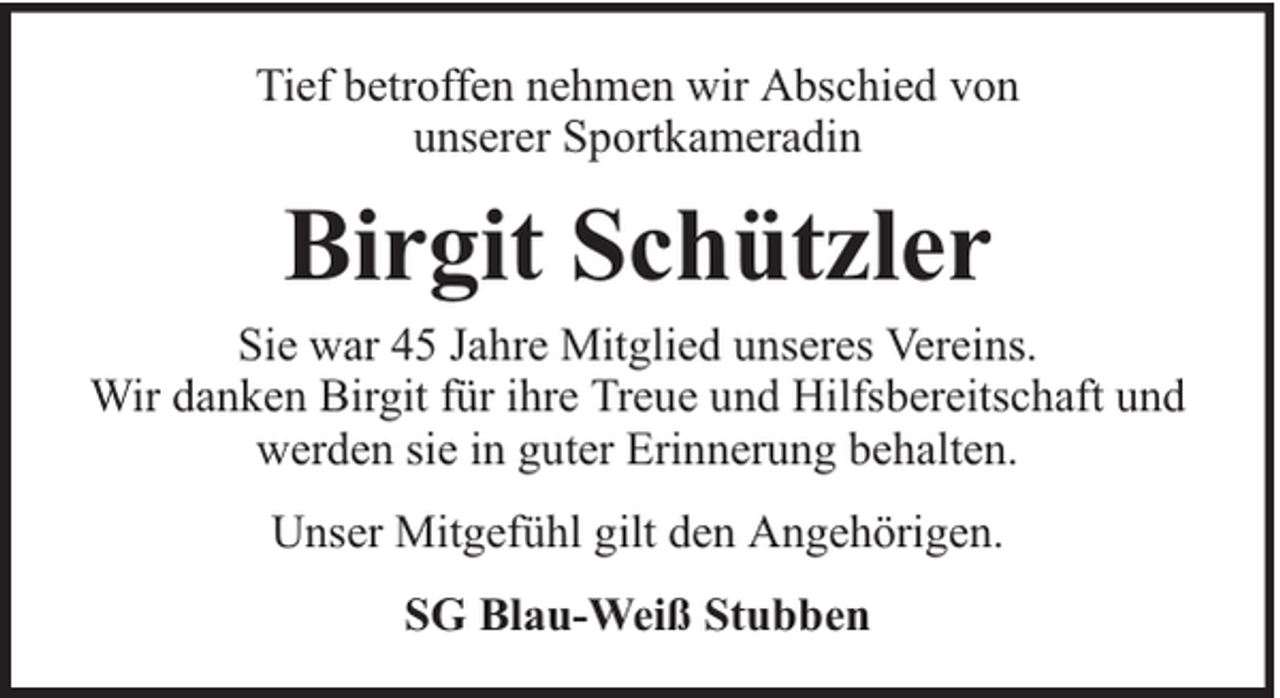 <p>Tief betroffen nehmen wir Abschied von<br />unserer Sportkameradin</p><p>Birgit Schützler</p><p>Sie war 45 Jahre Mitglied unseres Vereins.<br />Wir danken Birgit für ihre Treue und Hilfsbereitschaft und<br />werden sie in guter Erinnerung behalten.<br />Unser Mitgefühl gilt den Angehörigen.<br />SG Blau-Weiß Stubben</p>