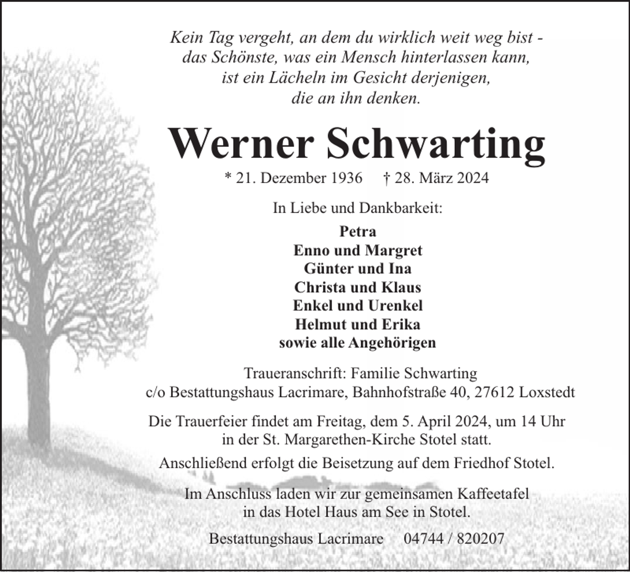 <p>Kein Tag vergeht, an dem du wirklich weit weg bist das Schönste, was ein Mensch hinterlassen kann,<br />ist ein Lächeln im Gesicht derjenigen,<br />die an ihn denken.</p><p>Werner Schwarting<br />* 21. Dezember 1936</p><p>† 28. März 2024</p><p>In Liebe und Dankbarkeit:<br />Petra<br />Enno und Margret<br />Günter und Ina<br />Christa und Klaus<br />Enkel und Urenkel<br />Helmut und Erika<br />sowie alle Angehörigen<br />Traueranschrift: Familie Schwarting<br />c/o Bestattungshaus Lacrimare, Bahnhofstraße 40, 27612 Loxstedt<br />Die Trauerfeier findet am Freitag, dem 5. April 2024, um 14 Uhr<br />in der St. Margarethen-Kirche Stotel statt.<br />Anschließend erfolgt die Beisetzung auf dem Friedhof Stotel.<br />Im Anschluss laden wir zur gemeinsamen Kaffeetafel<br />in das Hotel Haus am See in Stotel.<br />Bestattungshaus Lacrimare</p><p>04744 / 820207</p>
