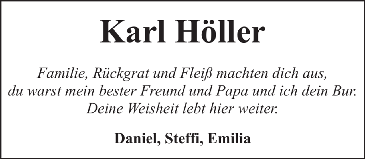 <p>Karl Höller<br />Familie, Rückgrat und Fleiß machten dich aus,<br />du warst mein bester Freund und Papa und ich dein Bur.<br />Deine Weisheit lebt hier weiter.<br />Daniel, Steffi, Emilia</p>