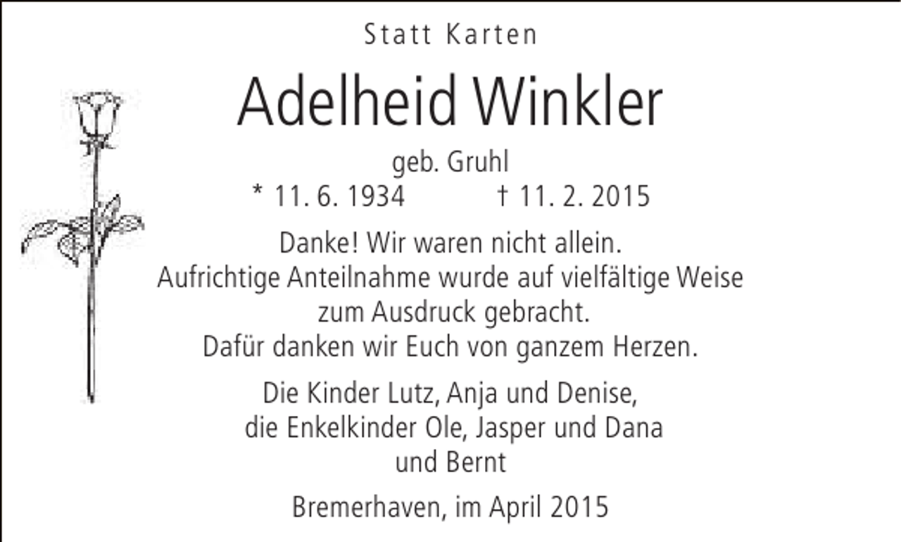<p>Statt Karten</p><p>Adelheid Winkler</p><p>geb. Gruhl<br />* 11. 6. 1934<br />† 11. 2. 2015<br />Danke! Wir waren nicht allein.<br />Aufrichtige Anteilnahme wurde auf vielfältige Weise<br />zum Ausdruck gebracht.<br />Dafür danken wir Euch von ganzem Herzen.<br />Die Kinder Lutz, Anja und Denise,<br />die Enkelkinder Ole, Jasper und Dana<br />und Bernt<br />Bremerhaven, im April 2015</p>