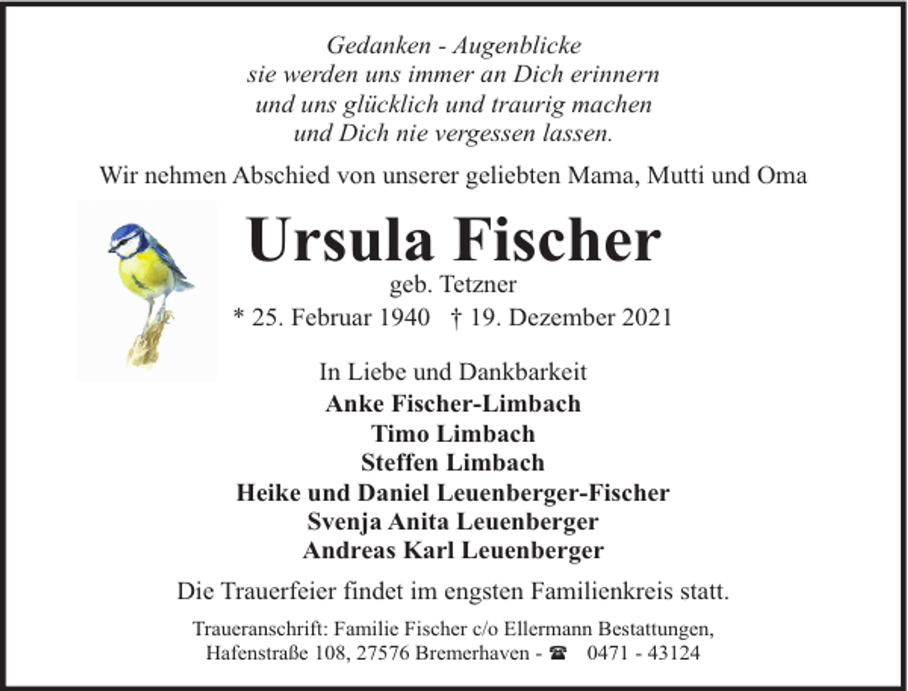 <p>Gedanken - Augenblicke<br />sie werden uns immer an Dich erinnern<br />und uns glücklich und traurig machen<br />und Dich nie vergessen lassen.<br />Wir nehmen Abschied von unserer geliebten Mama, Mutti und Oma</p><p>Ursula Fischer</p><p>geb. Tetzner<br />* 25. Februar 1940 † 19. Dezember 2021<br />In Liebe und Dankbarkeit<br />Anke Fischer-Limbach<br />Timo Limbach<br />Steffen Limbach<br />Heike und Daniel Leuenberger-Fischer<br />Svenja Anita Leuenberger<br />Andreas Karl Leuenberger<br />Die Trauerfeier findet im engsten Familienkreis statt.<br />Traueranschrift: Familie Fischer c/o Ellermann Bestattungen,<br />Hafenstraße 108, 27576 Bremerhaven - ( 0471 - 43124</p>