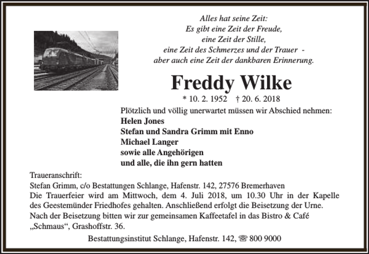 <p>Alles hat seine Zeit:<br />Es gibt eine Zeit der Freude,<br />eine Zeit der Stille,<br />eine Zeit des Schmerzes und der Trauer aber auch eine Zeit der dankbaren Erinnerung.</p><p>Freddy Wilke</p><p>* 10. 2. 1952 † 20. 6. 2018<br />Plötzlich und völlig unerwartet müssen wir Abschied nehmen:<br />Helen Jones<br />Stefan und Sandra Grimm mit Enno<br />Michael Langer<br />sowie alle Angehörigen<br />und alle, die ihn gern hatten<br />Traueranschrift:<br />Stefan Grimm, c/o Bestattungen Schlange, Hafenstr. 142, 27576 Bremerhaven<br />Die Trauerfeier wird am Mittwoch, dem 4. Juli 2018, um 10.30 Uhr in der Kapelle<br />des Geestemünder Friedhofes gehalten. Anschließend erfolgt die Beisetzung der Urne.<br />Nach der Beisetzung bitten wir zur gemeinsamen Kaffeetafel in das Bistro &amp; Café<br />„Schmaus“, Grashoffstr. 36.<br />Bestattungsinstitut Schlange, Hafenstr. 142, s 800 9000</p>