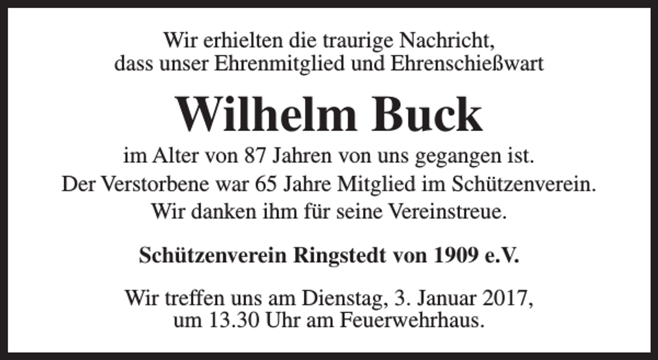 <p>Wir erhielten die traurige Nachricht,<br />dass unser Ehrenmitglied und Ehrenschießwart</p><p>Wilhelm Buck</p><p>im Alter von 87 Jahren von uns gegangen ist.<br />Der Verstorbene war 65 Jahre Mitglied im Schützenverein.<br />Wir danken ihm für seine Vereinstreue.<br />Schützenverein Ringstedt von 1909 e.V.<br />Wir treffen uns am Dienstag, 3. Januar 2017,<br />um 13.30 Uhr am Feuerwehrhaus.</p>