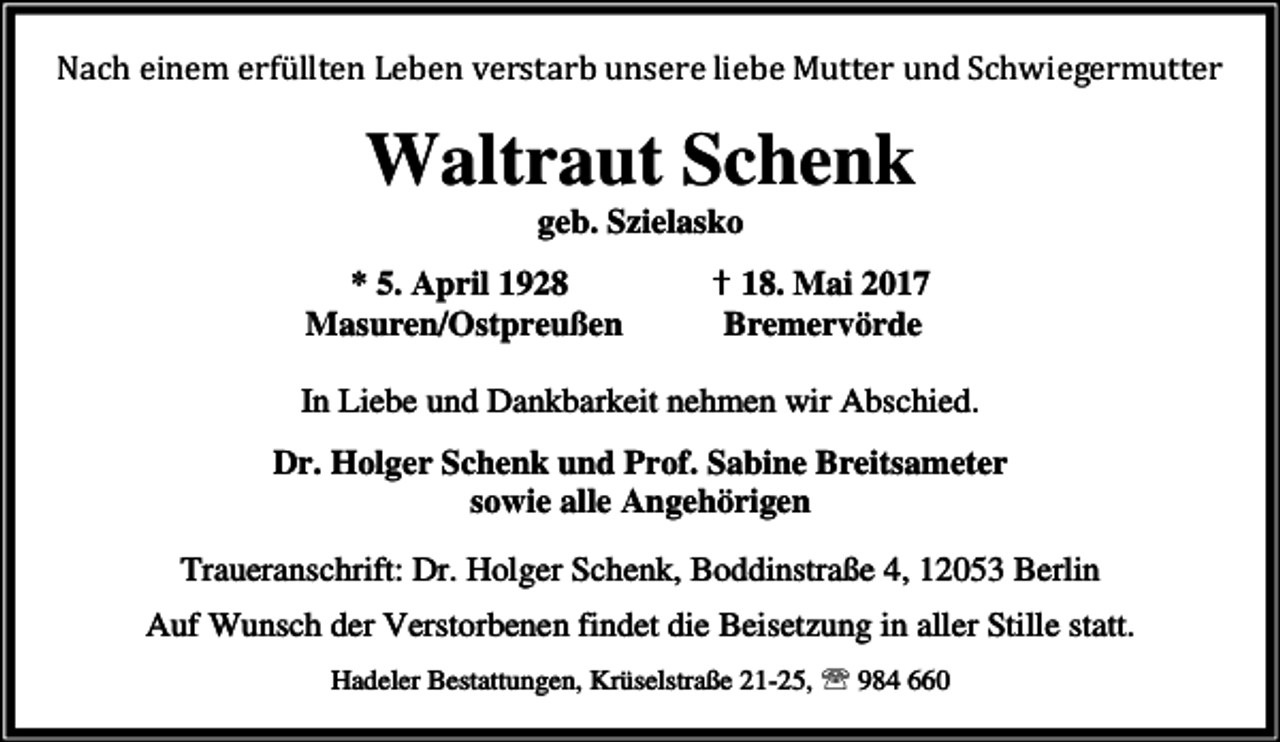 <p>Nach einem erfüllten Leben verstarb unsere liebe Mutter und Schwiegermutter</p><p>Waltraut Schenk<br />geb. Szielasko</p><p>* 5. April 1928<br />Masuren/Ostpreußen</p><p>✝ 18. Mai 2017<br />Bremervörde</p><p>In Liebe und Dankbarkeit nehmen wir Abschied.<br />Dr. Holger Schenk und Prof. Sabine Breitsameter<br />sowie alle Angehörigen<br />Traueranschrift: Dr. Holger Schenk, Boddinstraße 4, 12053 Berlin<br />Auf Wunsch der Verstorbenen findet die Beisetzung in aller Stille statt.<br />Hadeler Bestattungen, Krüselstraße 21-25, ℡ 984 660</p>