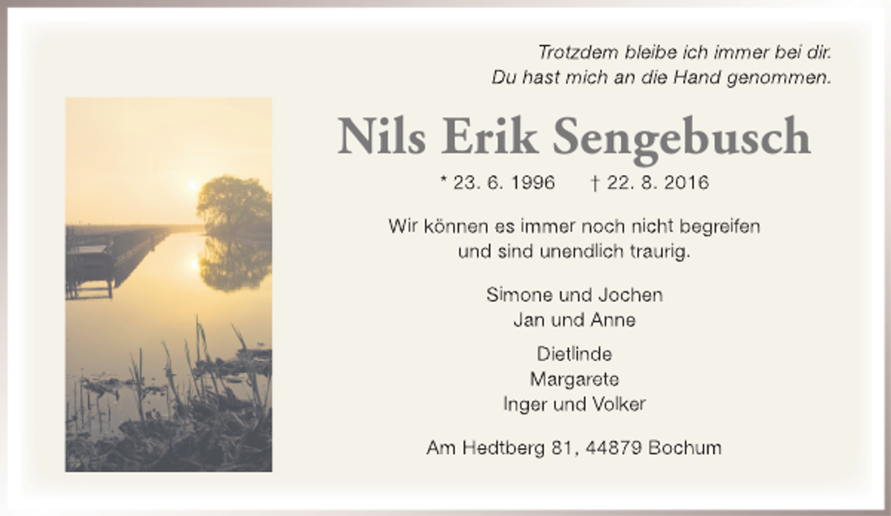 <p>Trotzdem bleibe ich immer bei dir.<br />Du hast mich an die Hand genommen.</p><p>Nils Erik Sengebusch<br />* 23. 6. 1996</p><p>† 22. 8. 2016</p><p>Wir können es immer noch nicht begreifen<br />und sind unendlich traurig.<br />Simone und Jochen<br />Jan und Anne<br />Dietlinde<br />Margarete<br />Inger und Volker<br />Am Hedtberg 81, 44879 Bochum</p>