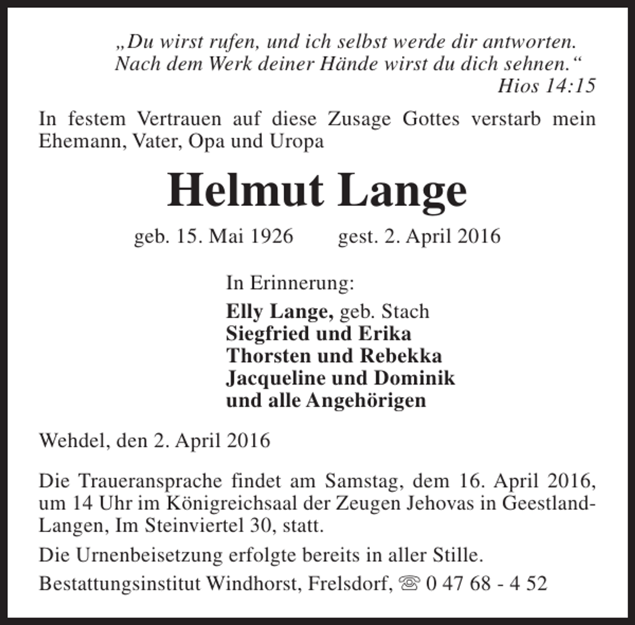 <p>„Du wirst rufen, und ich selbst werde dir antworten.<br />Nach dem Werk deiner Hände wirst du dich sehnen.“<br />Hios 14:15<br />In festem Vertrauen auf diese Zusage Gottes verstarb mein<br />Ehemann, Vater, Opa und Uropa</p><p>Helmut Lange</p><p>geb. 15. Mai 1926</p><p>gest. 2. April 2016</p><p>In Erinnerung:<br />Elly Lange, geb. Stach<br />Siegfried und Erika<br />Thorsten und Rebekka<br />Jacqueline und Dominik<br />und alle Angehörigen<br />Wehdel, den 2. April 2016<br />Die Traueransprache findet am Samstag, dem 16. April 2016,<br />um 14 Uhr im Königreichsaal der Zeugen Jehovas in GeestlandLangen, Im Steinviertel 30, statt.<br />Die Urnenbeisetzung erfolgte bereits in aller Stille.<br />Bestattungsinstitut Windhorst, Frelsdorf, s 0 47 68 - 4 52</p>