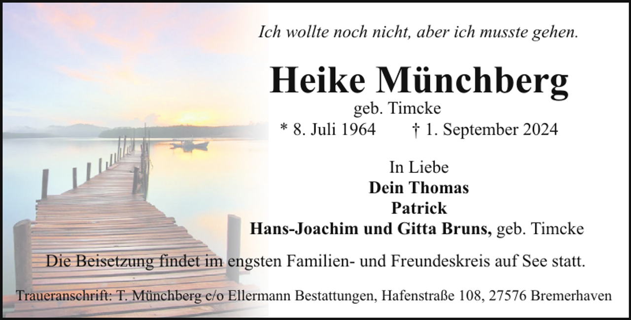 <p>Ich wollte noch nicht, aber ich musste gehen.</p><p>Heike Münchberg<br />geb. Timcke<br />* 8. Juli 1964<br />† 1. September 2024</p><p>In Liebe<br />Dein Thomas<br />Patrick<br />Hans-Joachim und Gitta Bruns, geb. Timcke<br />Die Beisetzung findet im engsten Familien- und Freundeskreis auf See statt.<br />Traueranschrift: T. Münchberg c/o Ellermann Bestattungen, Hafenstraße 108, 27576 Bremerhaven</p>