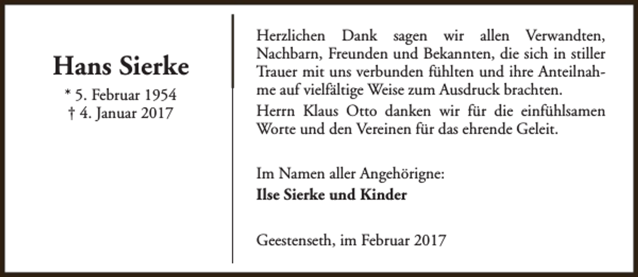 <p>Hans Sierke<br />* 5. Februar 1954<br />† 4. Januar 2017</p><p>Herzlichen Dank sagen wir allen Verwandten,<br />Nachbarn, Freunden und Bekannten, die sich in stiller<br />Trauer mit uns verbunden fühlten und ihre Anteilnahme auf vielfältige Weise zum Ausdruck brachten.<br />Herrn Klaus Otto danken wir für die einfühlsamen<br />Worte und den Vereinen für das ehrende Geleit.<br />Im Namen aller Angehörigne:<br />Ilse Sierke und Kinder<br />Geestenseth, im Februar 2017</p>