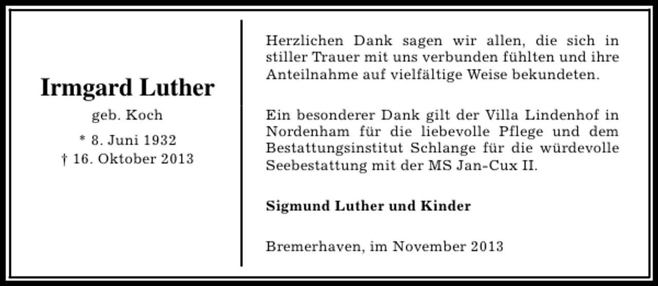 <p>Irmgard Luther<br />geb. Koch<br />* 8. Juni 1932<br />† 16. Oktober 2013</p><p>Herzlichen Dank sagen wir allen, die sich in<br />stiller Trauer mit uns verbunden fühlten und ihre<br />Anteilnahme auf vielfältige Weise bekundeten.<br />Ein besonderer Dank gilt der Villa Lindenhof in<br />Nordenham für die liebevolle Pflege und dem<br />Bestattungsinstitut Schlange für die würdevolle<br />Seebestattung mit der MS Jan-Cux II.<br />Sigmund Luther und Kinder<br />Bremerhaven, im November 2013</p>