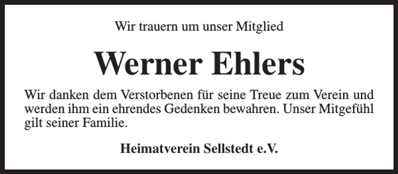 <p>Wir trauern um unser Mitglied</p><p>Werner Ehlers</p><p>Wir danken dem Verstorbenen für seine Treue zum Verein und<br />werden ihm ein ehrendes Gedenken bewahren. Unser Mitgefühl<br />gilt seiner Familie.<br />Heimatverein Sellstedt e.V.</p>