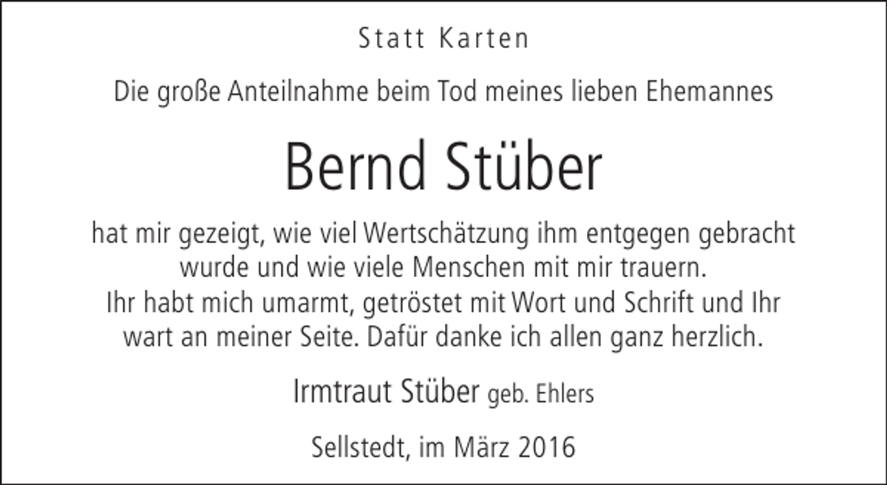 <p>Statt Karten<br />Die große Anteilnahme beim Tod meines lieben Ehemannes</p><p>Bernd Stüber<br />hat mir gezeigt, wie viel Wertschätzung ihm entgegen gebracht<br />wurde und wie viele Menschen mit mir trauern.<br />Ihr habt mich umarmt, getröstet mit Wort und Schrift und Ihr<br />wart an meiner Seite. Dafür danke ich allen ganz herzlich.</p><p>Irmtraut Stüber geb. Ehlers<br />Sellstedt, im März 2016</p>