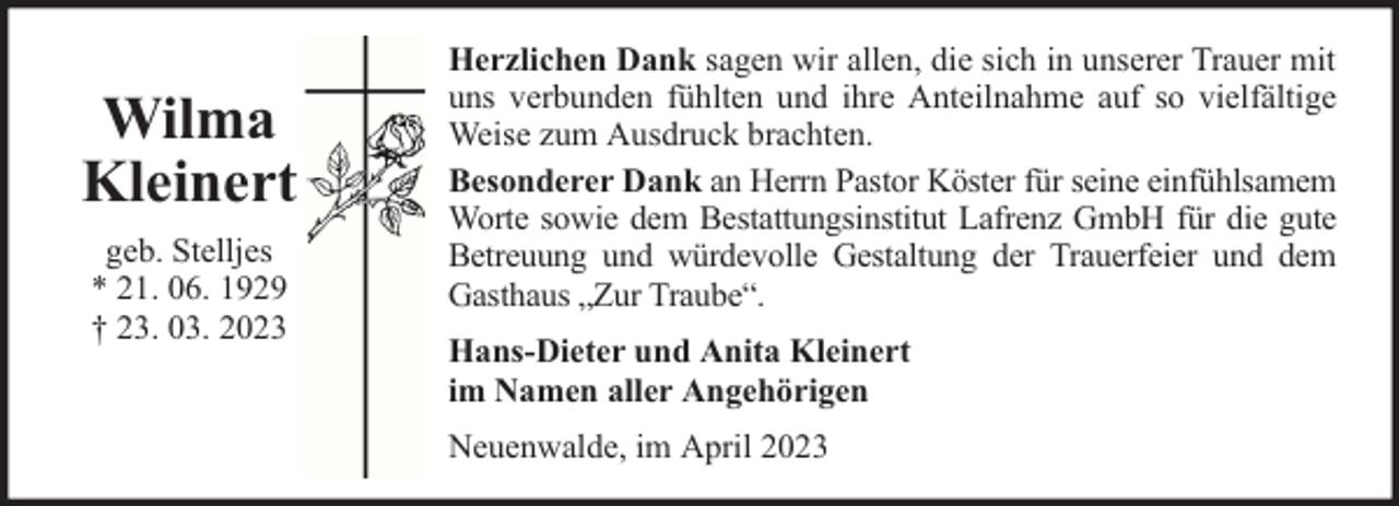 <p>Wilma<br />Kleinert<br />geb. Stelljes<br />* 21. 06. 1929<br />† 23. 03. 2023</p><p>Herzlichen Dank sagen wir allen, die sich in unserer Trauer mit<br />uns verbunden fühlten und ihre Anteilnahme auf so vielfältige<br />Weise zum Ausdruck brachten.<br />Besonderer Dank an Herrn Pastor Köster für seine einfühlsamem<br />Worte sowie dem Bestattungsinstitut Lafrenz GmbH für die gute<br />Betreuung und würdevolle Gestaltung der Trauerfeier und dem<br />Gasthaus „Zur Traube“.<br />Hans-Dieter und Anita Kleinert<br />im Namen aller Angehörigen<br />Neuenwalde, im April 2023</p>