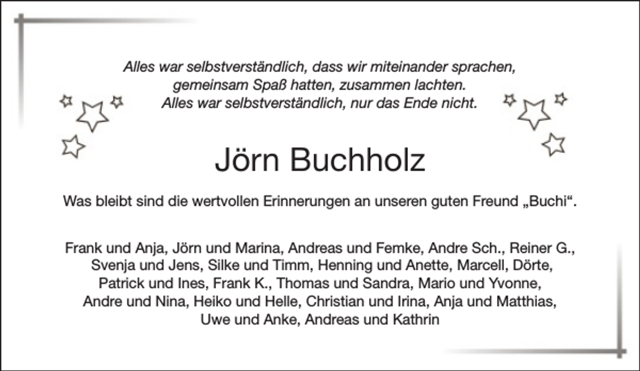 <p>Alles war selbstverständlich, dass wir miteinander sprachen,<br />gemeinsam Spaß hatten, zusammen lachten.<br />Alles war selbstverständlich, nur das Ende nicht.</p><p>Jörn Buchholz<br />Was bleibt sind die wertvollen Erinnerungen an unseren guten Freund „Buchi“.<br />Frank und Anja, Jörn und Marina, Andreas und Femke, Andre Sch., Reiner G.,<br />Svenja und Jens, Silke und Timm, Henning und Anette, Marcell, Dörte,<br />Patrick und Ines, Frank K., Thomas und Sandra, Mario und Yvonne,<br />Andre und Nina, Heiko und Helle, Christian und Irina, Anja und Matthias,<br />Uwe und Anke, Andreas und Kathrin</p>