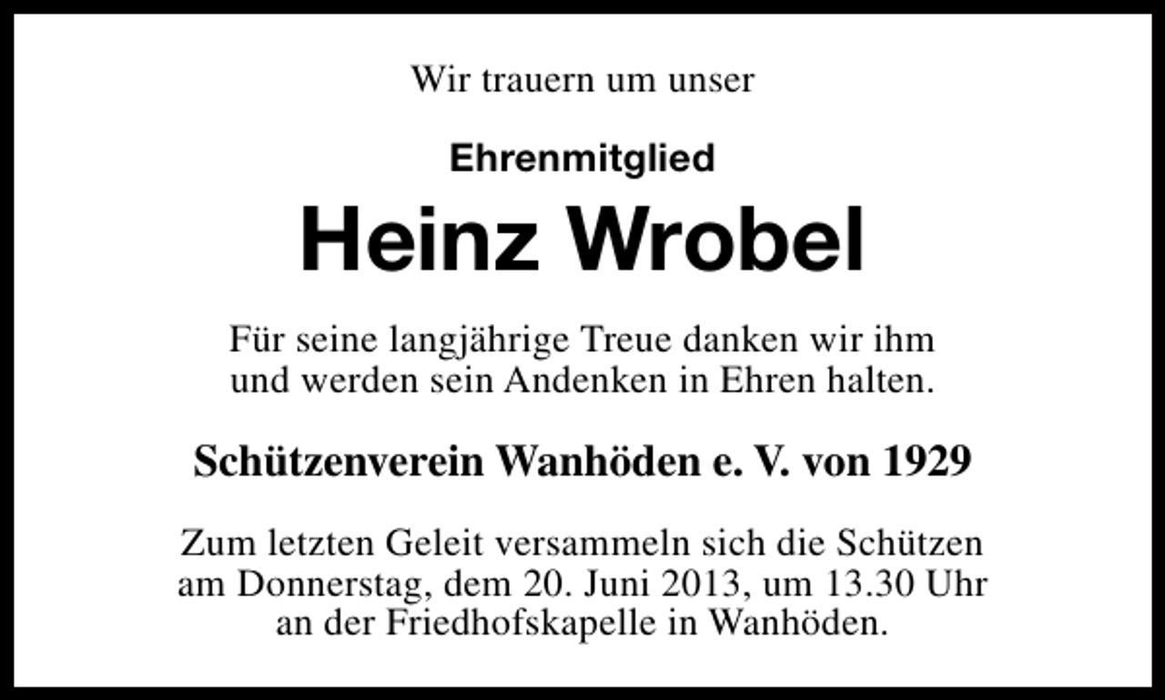<p>Wir trauern um unser<br />Ehrenmitglied</p><p>Heinz Wrobel<br />Für seine langjährige Treue danken wir ihm<br />und werden sein Andenken in Ehren halten.</p><p>Schützenverein Wanhöden e. V. von 1929<br />Zum letzten Geleit versammeln sich die Schützen<br />am Donnerstag, dem 20. Juni 2013, um 13.30 Uhr<br />an der Friedhofskapelle in Wanhöden.</p>