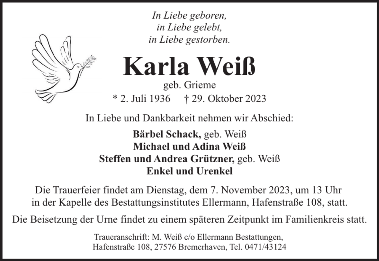 <p>In Liebe geboren,<br />in Liebe gelebt,<br />in Liebe gestorben.</p><p>Karla Weiß</p><p>geb. Grieme<br />* 2. Juli 1936 † 29. Oktober 2023<br />In Liebe und Dankbarkeit nehmen wir Abschied:<br />Bärbel Schack, geb. Weiß<br />Michael und Adina Weiß<br />Steffen und Andrea Grützner, geb. Weiß<br />Enkel und Urenkel<br />Die Trauerfeier findet am Dienstag, dem 7. November 2023, um 13 Uhr<br />in der Kapelle des Bestattungsinstitutes Ellermann, Hafenstraße 108, statt.<br />Die Beisetzung der Urne findet zu einem späteren Zeitpunkt im Familienkreis statt.<br />Traueranschrift: M. Weiß c/o Ellermann Bestattungen,<br />Hafenstraße 108, 27576 Bremerhaven, Tel. 0471/43124</p>
