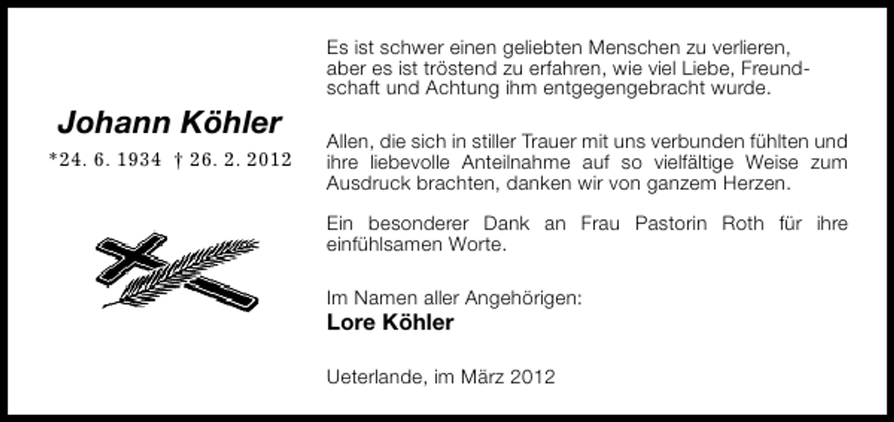 <p>Es ist schwer einen geliebten Menschen zu verlieren,<br />aber es ist tröstend zu erfahren, wie viel Liebe, Freundschaft und Achtung ihm entgegengebracht wurde.</p><p>Johann Köhler<br />*24. 6. 1934 † 26. 2. 2012</p><p>Allen, die sich in stiller Trauer mit uns verbunden fühlten und<br />ihre liebevolle Anteilnahme auf so vielfältige Weise zum<br />Ausdruck brachten, danken wir von ganzem Herzen.<br />Ein besonderer Dank an Frau Pastorin Roth für ihre<br />einfühlsamen Worte.<br />Im Namen aller Angehörigen:</p><p>Lore Köhler</p><p>Ueterlande, im März 2012</p>