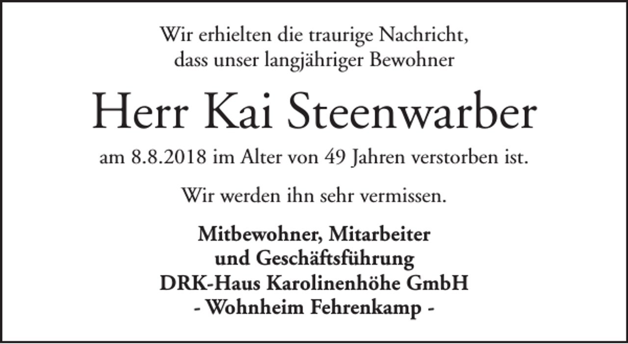 <p>Wir erhielten die traurige Nachricht,<br />dass unser langjähriger Bewohner</p><p>Herr Kai Steenwarber<br />am 8.8.2018 im Alter von 49 Jahren verstorben ist.<br />Wir werden ihn sehr vermissen.<br />Mitbewohner, Mitarbeiter<br />und Geschäftsführung<br />DRK-Haus Karolinenhöhe GmbH<br />- Wohnheim Fehrenkamp -</p>