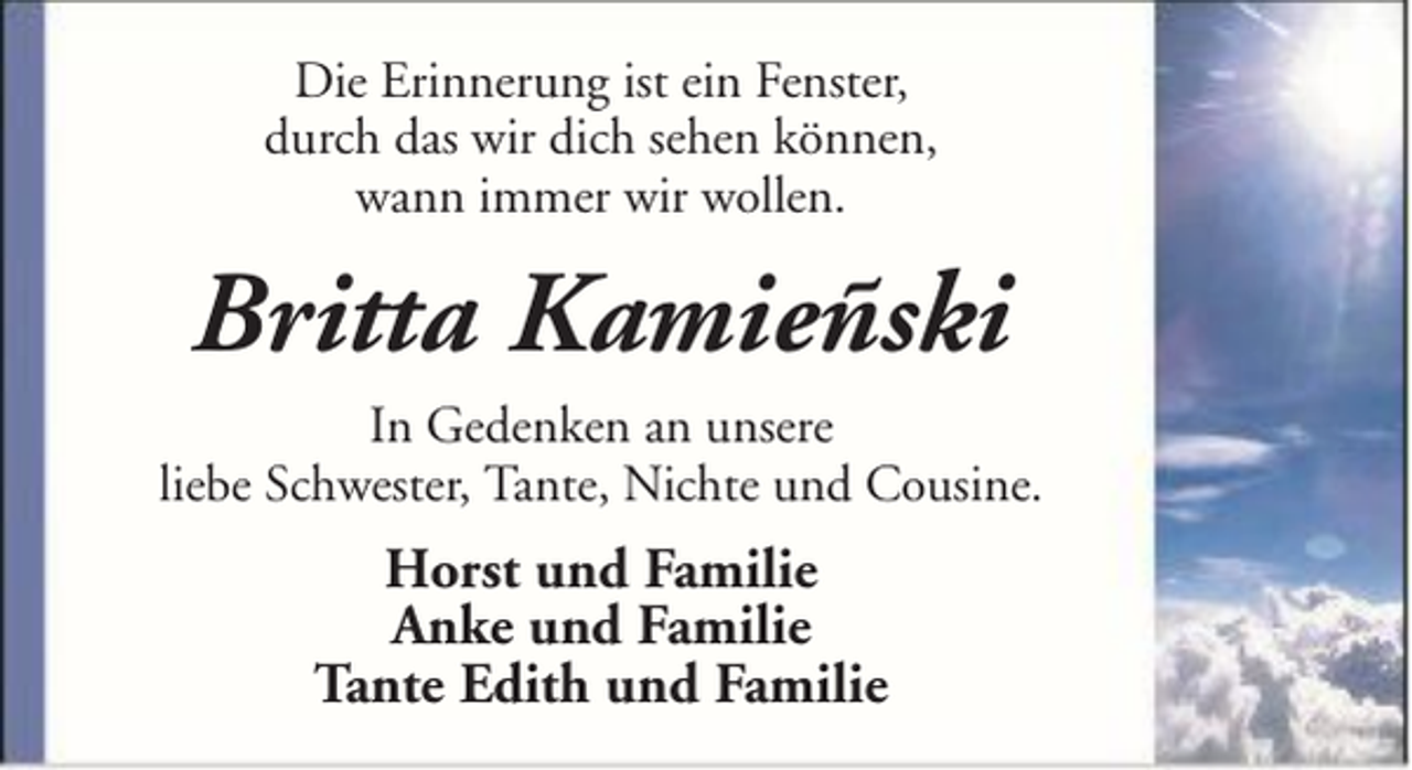 <p>Die Erinnerung ist ein Fenster,<br />durch das wir dich sehen können,<br />wann immer wir wollen.</p><p>Britta Kamieñski<br />In Gedenken an unsere<br />liebe Schwester, Tante, Nichte und Cousine.</p><p>Horst und Familie<br />Anke und Familie<br />Tante Edith und Familie</p>