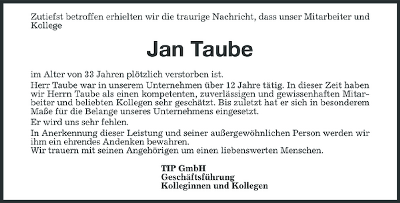 <p>Zutiefst betroffen erhielten wir die traurige Nachricht, dass unser Mitarbeiter und Kollege</p><p>Jan Taube<br />im Alter von 33 Jahren plötzlich verstorben ist. Herr Taube war in unserem Unternehmen über 12 Jahre tätig. In dieser Zeit haben wir Herrn Taube als einen kompetenten, zuverlässigen und gewissenhaften Mitarbeiter und beliebten Kollegen sehr geschätzt. Bis zuletzt hat er sich in besonderem Maße für die Belange unseres Unternehmens eingesetzt. Er wird uns sehr fehlen. In Anerkennung dieser Leistung und seiner außergewöhnlichen Person werden wir ihm ein ehrendes Andenken bewahren. Wir trauern mit seinen Angehörigen um einen liebenswerten Menschen. TIP GmbH Geschäftsführung Kolleginnen und Kollegen</p>