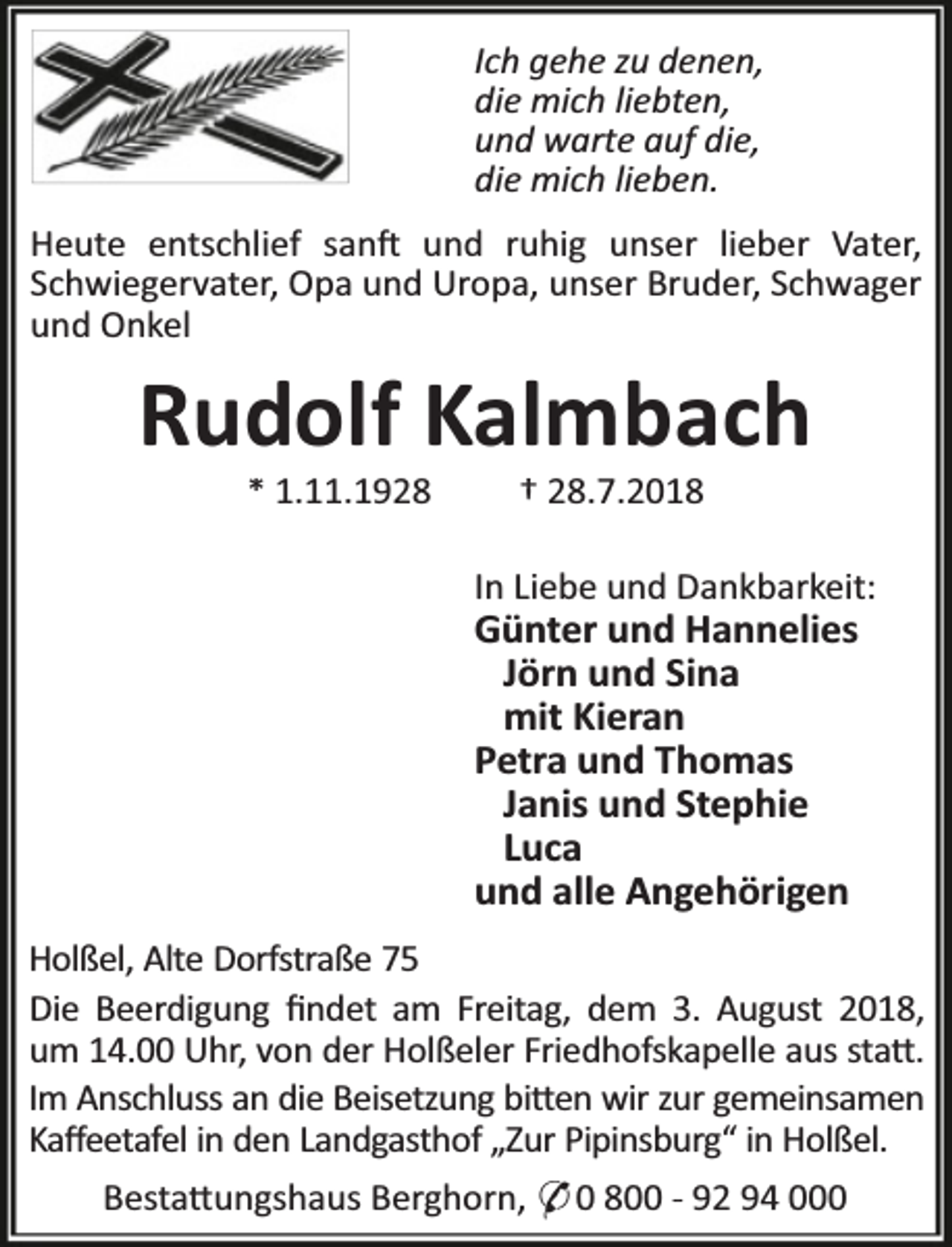 <p>Ich gehe zu denen,<br />die mich liebten,<br />und warte auf die,<br />die mich lieben.<br />Heute entschlief san und ruhig unser lieber Vater,<br />Schwiegervater, Opa und Uropa, unser Bruder, Schwager<br />und Onkel</p><p>Rudolf Kalmbach<br />* 1.11.1928</p><p>† 28.7.2018</p><p>In Liebe und Dankbarkeit:</p><p>Günter und Hannelies<br />Jörn und Sina<br />mit Kieran<br />Petra und Thomas<br />Janis und Stephie<br />Luca<br />und alle Angehörigen</p><p>Holßel, Alte Dorfstraße 75<br />Die Beerdigung ﬁndet am Freitag, dem 3. August 2018,<br />um 14.00 Uhr, von der Holßeler Friedhofskapelle aus sta .<br />Im Anschluss an die Beisetzung bi en wir zur gemeinsamen<br />Kaﬀeetafel in den Landgasthof „Zur Pipinsburg“ in Holßel.<br />Besta ungshaus Berghorn, * 0 800 - 92 94 000</p>