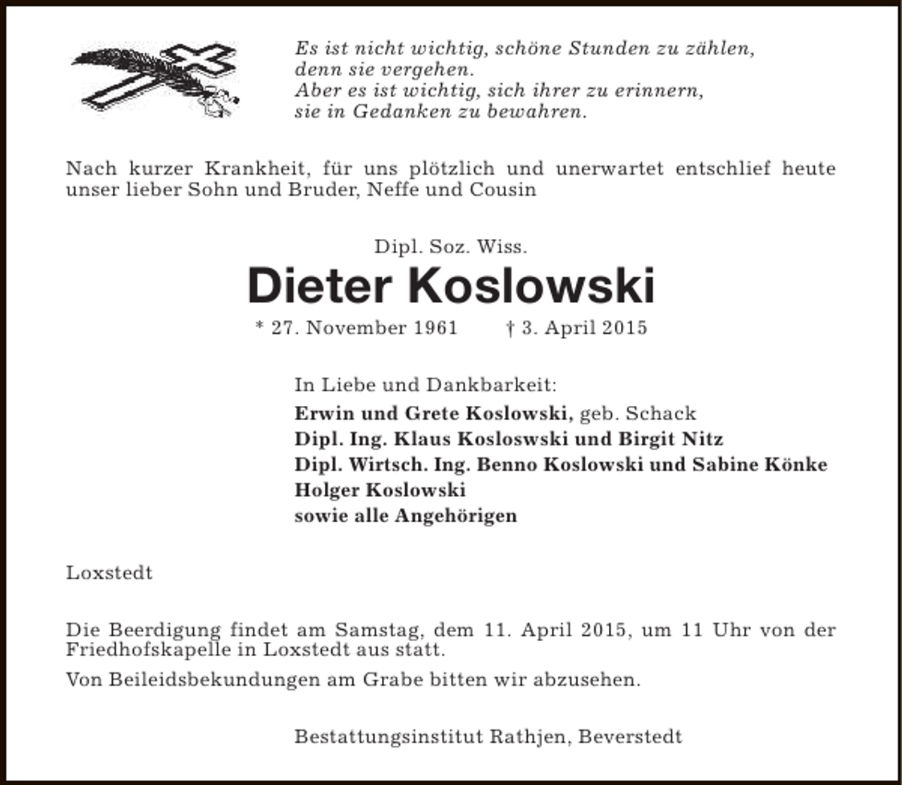 <p>Es ist nicht wichtig, schöne Stunden zu zählen,<br />denn sie vergehen.<br />Aber es ist wichtig, sich ihrer zu erinnern,<br />sie in Gedanken zu bewahren.<br />Nach kurzer Krankheit, für uns plötzlich und unerwartet entschlief heute<br />unser lieber Sohn und Bruder, Neffe und Cousin<br />Dipl. Soz. Wiss.</p><p>Dieter Koslowski<br />* 27. November 1961</p><p>† 3. April 2015</p><p>In Liebe und Dankbarkeit:<br />Erwin und Grete Koslowski, geb. Schack<br />Dipl. Ing. Klaus Kosloswski und Birgit Nitz<br />Dipl. Wirtsch. Ing. Benno Koslowski und Sabine Könke<br />Holger Koslowski<br />sowie alle Angehörigen<br />Loxstedt<br />Die Beerdigung findet am Samstag, dem 11. April 2015, um 11 Uhr von der<br />Friedhofskapelle in Loxstedt aus statt.<br />Von Beileidsbekundungen am Grabe bitten wir abzusehen.<br />Bestattungsinstitut Rathjen, Beverstedt</p>