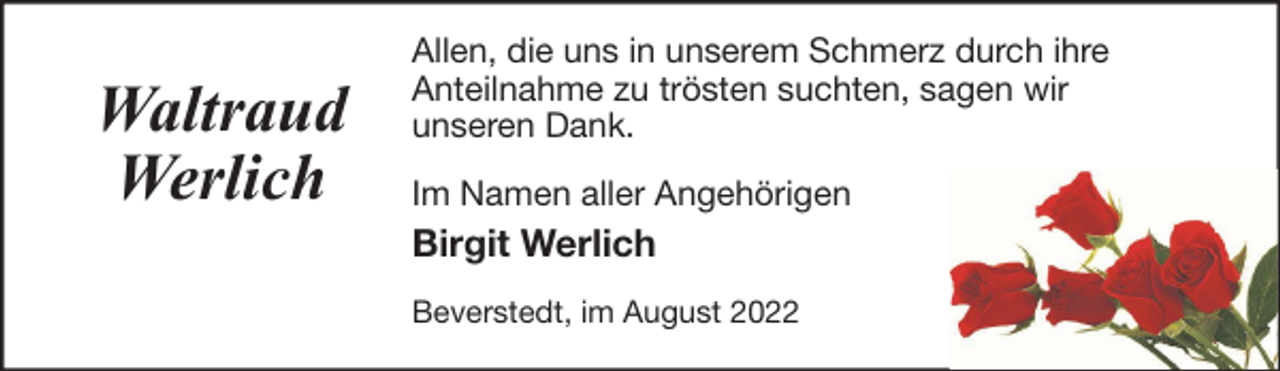 <p>Waltraud<br />Werlich</p><p>Allen, die uns in unserem Schmerz durch ihre<br />Anteilnahme zu trösten suchten, sagen wir<br />unseren Dank.<br />Im Namen aller Angehörigen</p><p>Birgit Werlich<br />Beverstedt, im August 2022</p>