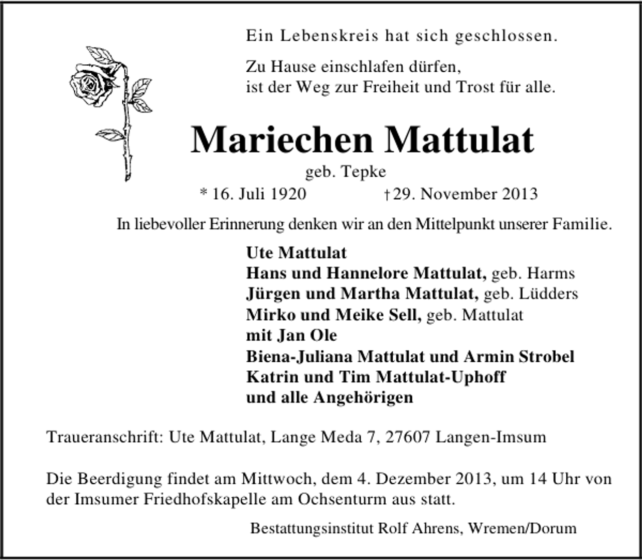 <p>Ein Lebenskreis hat sich geschlossen.<br />Zu Hause einschlafen dürfen,<br />ist der Weg zur Freiheit und Trost für alle.</p><p>Mariechen Mattulat</p><p>geb. Tepke<br />* 16. Juli 1920<br />†29. November 2013</p><p>In liebevoller Erinnerung denken wir an den Mittelpunkt unserer Familie.<br />Ute Mattulat<br />Hans und Hannelore Mattulat, geb. Harms<br />Jürgen und Martha Mattulat, geb. Lüdders<br />Mirko und Meike Sell, geb. Mattulat<br />mit Jan Ole<br />Biena-Juliana Mattulat und Armin Strobel<br />Katrin und Tim Mattulat-Uphoff<br />und alle Angehörigen<br />Traueranschrift: Ute Mattulat, Lange Meda 7, 27607 Langen-Imsum<br />Die Beerdigung findet am Mittwoch, dem 4. Dezember 2013, um 14 Uhr von<br />der Imsumer Friedhofskapelle am Ochsenturm aus statt.<br />Bestattungsinstitut Rolf Ahrens, Wremen/Dorum</p>