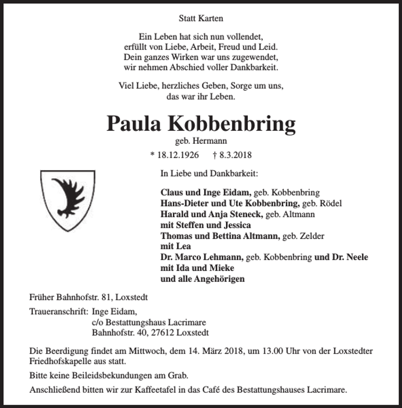 <p>Statt Karten<br />Ein Leben hat sich nun vollendet,<br />erfüllt von Liebe, Arbeit, Freud und Leid.<br />Dein ganzes Wirken war uns zugewendet,<br />wir nehmen Abschied voller Dankbarkeit.<br />Viel Liebe, herzliches Geben, Sorge um uns,<br />das war ihr Leben.</p><p>Paula Kobbenbring<br />geb. Hermann</p><p>* 18.12.1926</p><p>† 8.3.2018</p><p>In Liebe und Dankbarkeit:<br />Claus und Inge Eidam, geb. Kobbenbring<br />Hans-Dieter und Ute Kobbenbring, geb. Rödel<br />Harald und Anja Steneck, geb. Altmann<br />mit Steffen und Jessica<br />Thomas und Bettina Altmann, geb. Zelder<br />mit Lea<br />Dr. Marco Lehmann, geb. Kobbenbring und Dr. Neele<br />mit Ida und Mieke<br />und alle Angehörigen<br />Früher Bahnhofstr. 81, Loxstedt<br />Traueranschrift: Inge Eidam,<br />c/o Bestattungshaus Lacrimare<br />Bahnhofstr. 40, 27612 Loxstedt<br />Die Beerdigung findet am Mittwoch, dem 14. März 2018, um 13.00 Uhr von der Loxstedter<br />Friedhofskapelle aus statt.<br />Bitte keine Beileidsbekundungen am Grab.<br />Anschließend bitten wir zur Kaffeetafel in das Café des Bestattungshauses Lacrimare.</p>