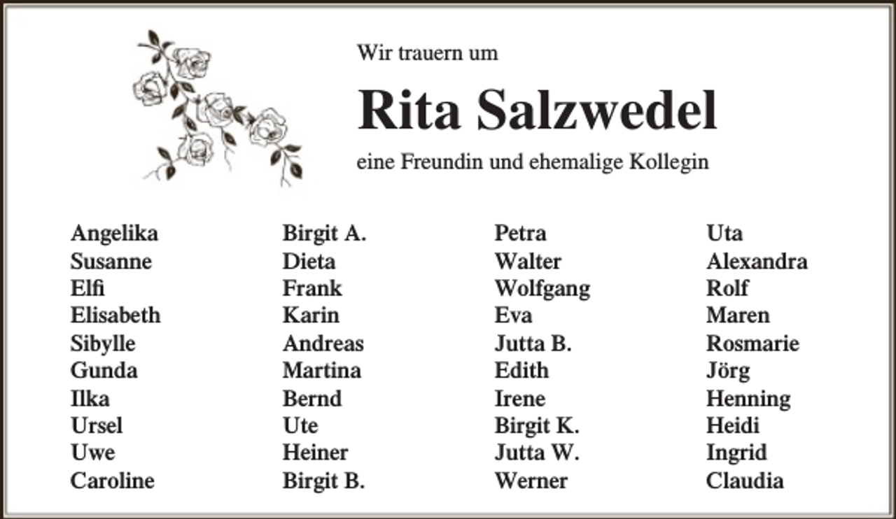 <p>Wir trauern um</p><p>Rita Salzwedel<br />eine Freundin und ehemalige Kollegin<br />Angelika<br />Susanne<br />Elfi<br />Elisabeth<br />Sibylle<br />Gunda<br />Ilka<br />Ursel<br />Uwe<br />Caroline</p><p>Birgit A.<br />Dieta<br />Frank<br />Karin<br />Andreas<br />Martina<br />Bernd<br />Ute<br />Heiner<br />Birgit B.</p><p>Petra<br />Walter<br />Wolfgang<br />Eva<br />Jutta B.<br />Edith<br />Irene<br />Birgit K.<br />Jutta W.<br />Werner</p><p>Uta<br />Alexandra<br />Rolf<br />Maren<br />Rosmarie<br />Jörg<br />Henning<br />Heidi<br />Ingrid<br />Claudia</p>