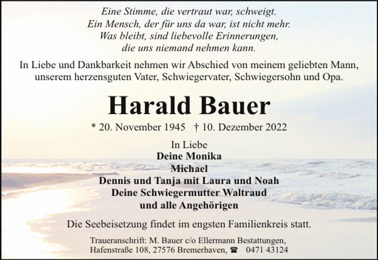 <p>Eine Stimme, die vertraut war, schweigt.<br />Ein Mensch, der für uns da war, ist nicht mehr.<br />Was bleibt, sind liebevolle Erinnerungen,<br />die uns niemand nehmen kann.<br />In Liebe und Dankbarkeit nehmen wir Abschied von meinem geliebten Mann,<br />unserem herzensguten Vater, Schwiegervater, Schwiegersohn und Opa.</p><p>Harald Bauer</p><p>* 20. November 1945 † 10. Dezember 2022<br />In Liebe<br />Deine Monika<br />Michael<br />Dennis und Tanja mit Laura und Noah<br />Deine Schwiegermutter Waltraud<br />und alle Angehörigen<br />Die Seebeisetzung findet im engsten Familienkreis statt.<br />Traueranschrift: M. Bauer c/o Ellermann Bestattungen,<br />Hafenstraße 108, 27576 Bremerhaven, ( 0471 43124</p>