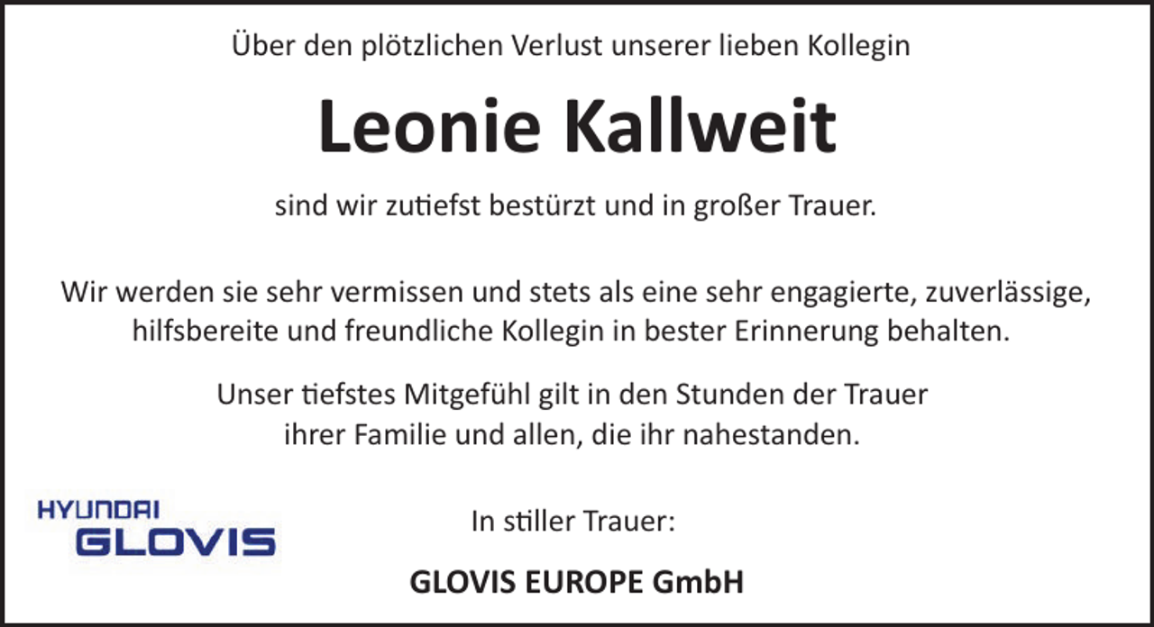 <p>Über den plötzlichen Verlust unserer lieben Kollegin</p><p>Leonie Kallweit<br />sind wir zu�efst bestürzt und in großer Trauer.<br />Wir werden sie sehr vermissen und stets als eine sehr engagierte, zuverlässige,<br />hilfsbereite und freundliche Kollegin in bester Erinnerung behalten.<br />Unser �efstes Mitgefühl gilt in den Stunden der Trauer<br />ihrer Familie und allen, die ihr nahestanden.<br />In s�ller Trauer:</p><p>GLOVIS EUROPE GmbH</p>