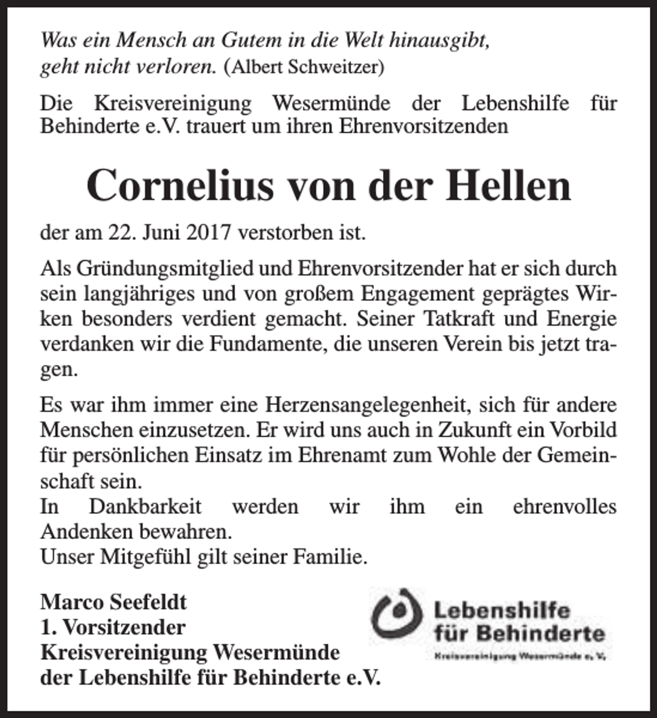<p>Was ein Mensch an Gutem in die Welt hinausgibt,<br />geht nicht verloren. (Albert Schweitzer)<br />Die Kreisvereinigung Wesermünde der Lebenshilfe für<br />Behinderte e.V. trauert um ihren Ehrenvorsitzenden</p><p>Cornelius von der Hellen<br />der am 22. Juni 2017 verstorben ist.<br />Als Gründungsmitglied und Ehrenvorsitzender hat er sich durch<br />sein langjähriges und von großem Engagement geprägtes Wirken besonders verdient gemacht. Seiner Tatkraft und Energie<br />verdanken wir die Fundamente, die unseren Verein bis jetzt tragen.<br />Es war ihm immer eine Herzensangelegenheit, sich für andere<br />Menschen einzusetzen. Er wird uns auch in Zukunft ein Vorbild<br />für persönlichen Einsatz im Ehrenamt zum Wohle der Gemeinschaft sein.<br />In Dankbarkeit werden wir ihm ein ehrenvolles<br />Andenken bewahren.<br />Unser Mitgefühl gilt seiner Familie.<br />Marco Seefeldt<br />1. Vorsitzender<br />Kreisvereinigung Wesermünde<br />der Lebenshilfe für Behinderte e.V.</p>