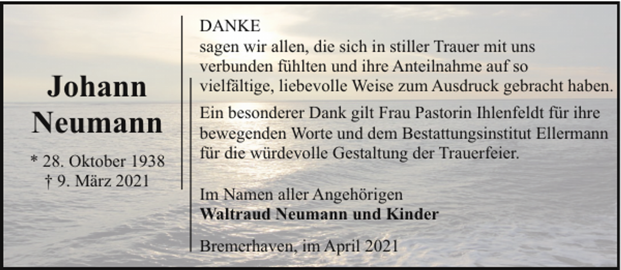 <p>Johann<br />Neumann<br />* 28. Oktober 1938<br />† 9. März 2021</p><p>DANKE<br />sagen wir allen, die sich in stiller Trauer mit uns<br />verbunden fühlten und ihre Anteilnahme auf so<br />vielfältige, liebevolle Weise zum Ausdruck gebracht haben.<br />Ein besonderer Dank gilt Frau Pastorin Ihlenfeldt für ihre<br />bewegenden Worte und dem Bestattungsinstitut Ellermann<br />für die würdevolle Gestaltung der Trauerfeier.<br />Im Namen aller Angehörigen<br />Waltraud Neumann und Kinder<br />Bremerhaven, im April 2021</p>