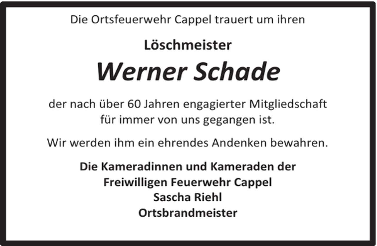 <p>Die Ortsfeuerwehr Cappel trauert um ihren</p><p>Löschmeister</p><p>Werner Schade<br />der nach über 60 Jahren engagierter Mitgliedschaft<br />für immer von uns gegangen ist.<br />Wir werden ihm ein ehrendes Andenken bewahren.<br />Die Kameradinnen und Kameraden der<br />Freiwilligen Feuerwehr Cappel<br />Sascha Riehl<br />Ortsbrandmeister</p>